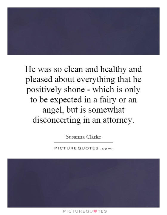 He was so clean and healthy and pleased about everything that he positively shone - which is only to be expected in a fairy or an angel, but is somewhat disconcerting in an attorney Picture Quote #1