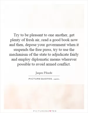Try to be pleasant to one another, get plenty of fresh air, read a good book now and then, depose your government when it suspends the free press, try to use the mechanism of the state to adjudicate fairly and employ diplomatic means wherever possible to avoid armed conflict Picture Quote #1