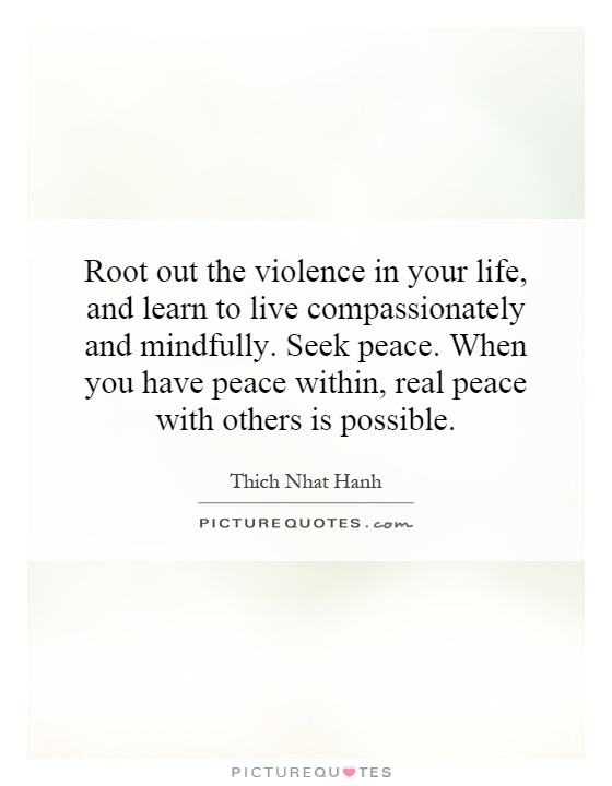 Root out the violence in your life, and learn to live compassionately and mindfully. Seek peace. When you have peace within, real peace with others is possible Picture Quote #1