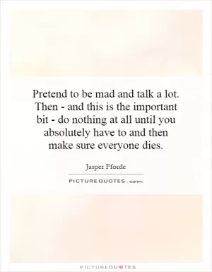 Pretend to be mad and talk a lot. Then - and this is the important bit - do nothing at all until you absolutely have to and then make sure everyone dies Picture Quote #1