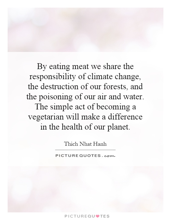 By eating meat we share the responsibility of climate change, the destruction of our forests, and the poisoning of our air and water. The simple act of becoming a vegetarian will make a difference in the health of our planet Picture Quote #1