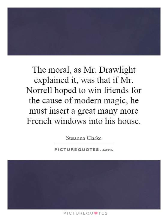 The moral, as Mr. Drawlight explained it, was that if Mr. Norrell hoped to win friends for the cause of modern magic, he must insert a great many more French windows into his house Picture Quote #1