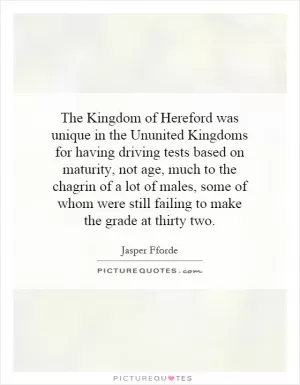 The Kingdom of Hereford was unique in the Ununited Kingdoms for having driving tests based on maturity, not age, much to the chagrin of a lot of males, some of whom were still failing to make the grade at thirty two Picture Quote #1