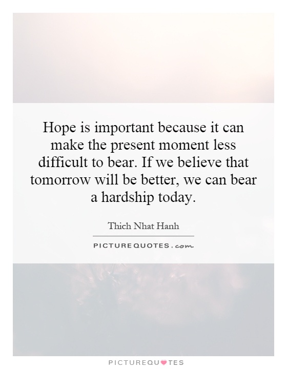 Hope is important because it can make the present moment less difficult to bear. If we believe that tomorrow will be better, we can bear a hardship today Picture Quote #1