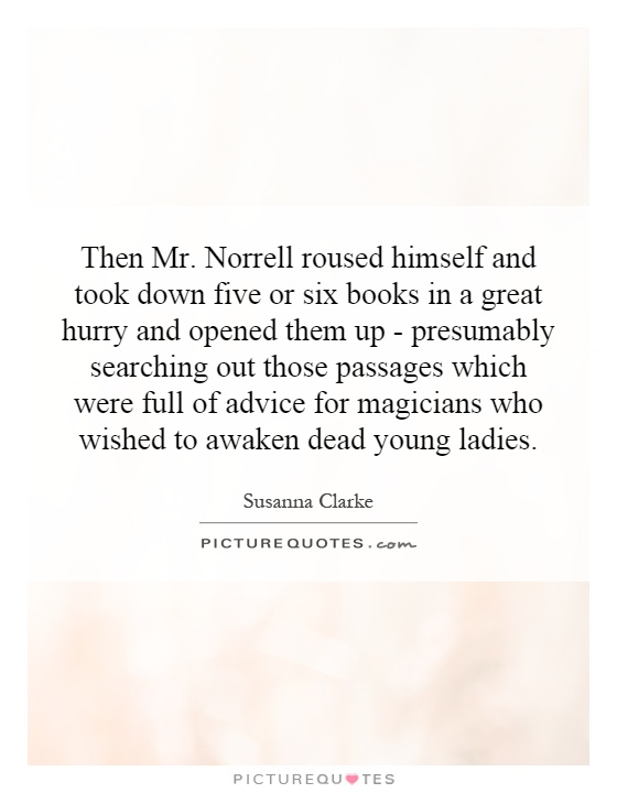 Then Mr. Norrell roused himself and took down five or six books in a great hurry and opened them up - presumably searching out those passages which were full of advice for magicians who wished to awaken dead young ladies Picture Quote #1