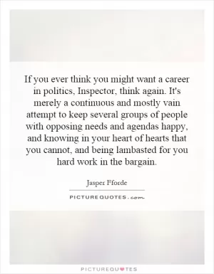 If you ever think you might want a career in politics, Inspector, think again. It's merely a continuous and mostly vain attempt to keep several groups of people with opposing needs and agendas happy, and knowing in your heart of hearts that you cannot, and being lambasted for you hard work in the bargain Picture Quote #1