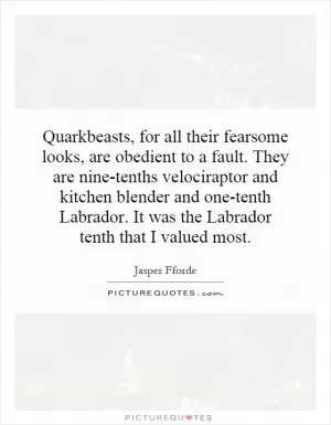 Quarkbeasts, for all their fearsome looks, are obedient to a fault. They are nine-tenths velociraptor and kitchen blender and one-tenth Labrador. It was the Labrador tenth that I valued most Picture Quote #1