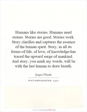 Humans like stories. Humans need stories. Stories are good. Stories work. Story clarifies and captures the essence of the human spirit. Story, in all its forms-of life, of love, of knowledge-has traced the upward surge of mankind. And story, you mark my words, will be with the last human to draw breath Picture Quote #1