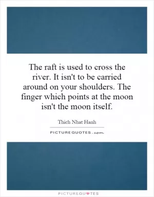 The raft is used to cross the river. It isn't to be carried around on your shoulders. The finger which points at the moon isn't the moon itself Picture Quote #1