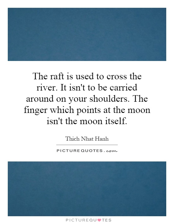 The raft is used to cross the river. It isn't to be carried around on your shoulders. The finger which points at the moon isn't the moon itself Picture Quote #1