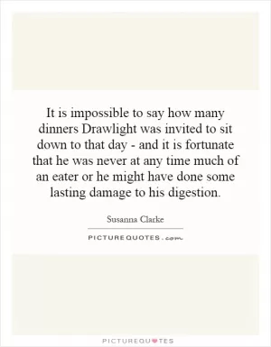 It is impossible to say how many dinners Drawlight was invited to sit down to that day - and it is fortunate that he was never at any time much of an eater or he might have done some lasting damage to his digestion Picture Quote #1