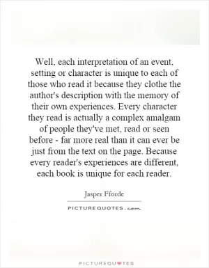 Well, each interpretation of an event, setting or character is unique to each of those who read it because they clothe the author's description with the memory of their own experiences. Every character they read is actually a complex amalgam of people they've met, read or seen before - far more real than it can ever be just from the text on the page. Because every reader's experiences are different, each book is unique for each reader Picture Quote #1