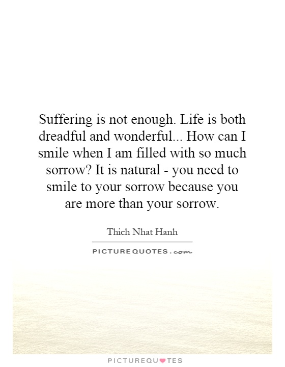 Suffering is not enough. Life is both dreadful and wonderful...   How can I smile when I am filled with so much sorrow? It is natural - you need to smile to your sorrow because you are more than your sorrow Picture Quote #1