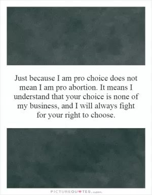 Just because I am pro choice does not mean I am pro abortion. It means I understand that your choice is none of my business, and I will always fight for your right to choose Picture Quote #1