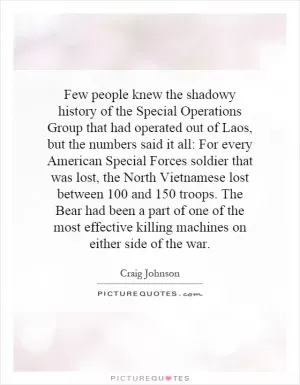 Few people knew the shadowy history of the Special Operations Group that had operated out of Laos, but the numbers said it all: For every American Special Forces soldier that was lost, the North Vietnamese lost between 100 and 150 troops. The Bear had been a part of one of the most effective killing machines on either side of the war Picture Quote #1
