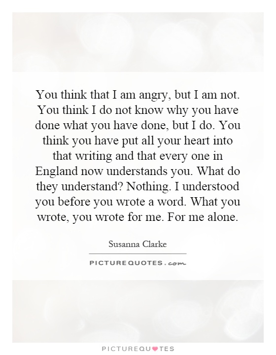 You think that I am angry, but I am not. You think I do not know why you have done what you have done, but I do. You think you have put all your heart into that writing and that every one in England now understands you. What do they understand? Nothing. I understood you before you wrote a word. What you wrote, you wrote for me. For me alone Picture Quote #1