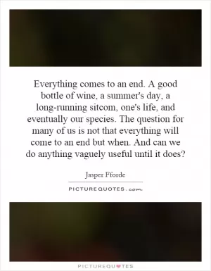 Everything comes to an end. A good bottle of wine, a summer's day, a long-running sitcom, one's life, and eventually our species. The question for many of us is not that everything will come to an end but when. And can we do anything vaguely useful until it does? Picture Quote #1