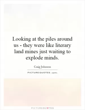 Looking at the piles around us - they were like literary land mines just waiting to explode minds Picture Quote #1