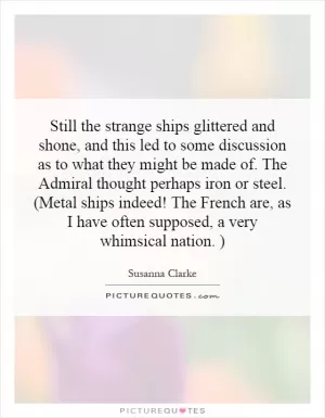 Still the strange ships glittered and shone, and this led to some discussion as to what they might be made of. The Admiral thought perhaps iron or steel. (Metal ships indeed! The French are, as I have often supposed, a very whimsical nation. ) Picture Quote #1