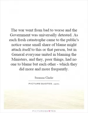 The war went from bad to worse and the Government was universally detested. As each fresh catastrophe came to the public's notice some small share of blame might attach itself to this or that person, but in General everyone united in blaming the Ministers, and they, poor things, had no one to blame but each other - which they did more and more frequently Picture Quote #1