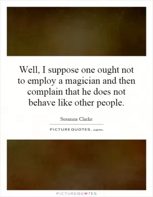 Well, I suppose one ought not to employ a magician and then complain that he does not behave like other people Picture Quote #1