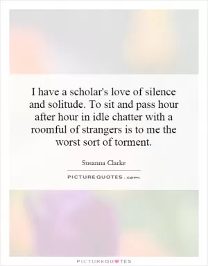 I have a scholar's love of silence and solitude. To sit and pass hour after hour in idle chatter with a roomful of strangers is to me the worst sort of torment Picture Quote #1