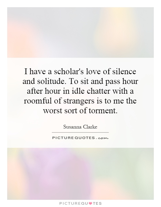 I have a scholar's love of silence and solitude. To sit and pass hour after hour in idle chatter with a roomful of strangers is to me the worst sort of torment Picture Quote #1