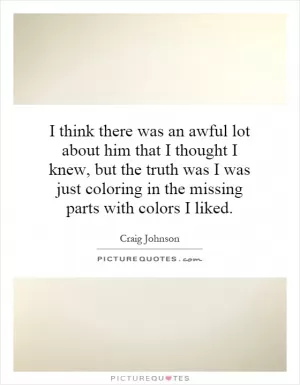 I think there was an awful lot about him that I thought I knew, but the truth was I was just coloring in the missing parts with colors I liked Picture Quote #1