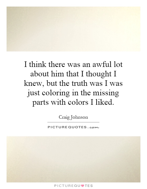 I think there was an awful lot about him that I thought I knew, but the truth was I was just coloring in the missing parts with colors I liked Picture Quote #1