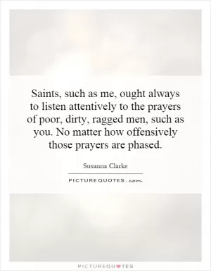 Saints, such as me, ought always to listen attentively to the prayers of poor, dirty, ragged men, such as you. No matter how offensively those prayers are phased Picture Quote #1