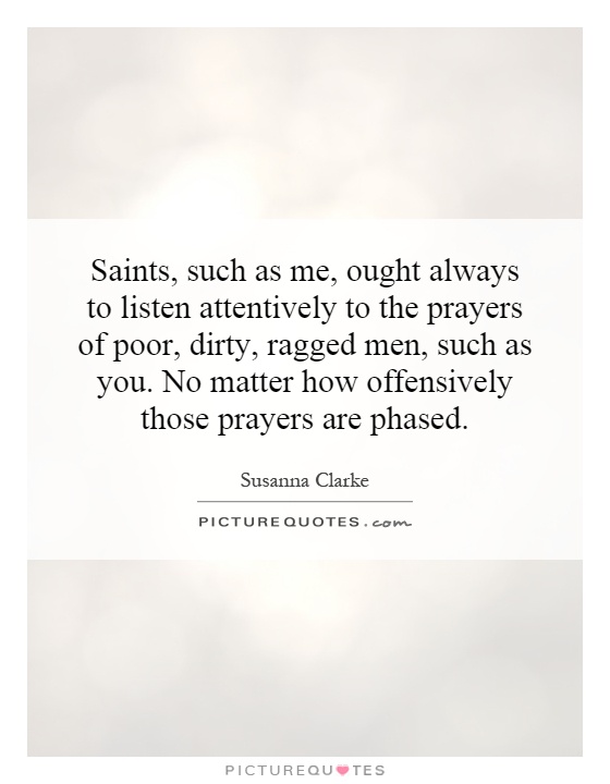 Saints, such as me, ought always to listen attentively to the prayers of poor, dirty, ragged men, such as you. No matter how offensively those prayers are phased Picture Quote #1
