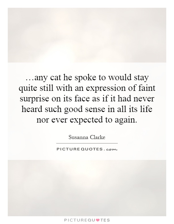 …any cat he spoke to would stay quite still with an expression of faint surprise on its face as if it had never heard such good sense in all its life nor ever expected to again Picture Quote #1