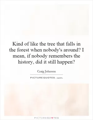 Kind of like the tree that falls in the forest when nobody's around? I mean, if nobody remembers the history, did it still happen? Picture Quote #1