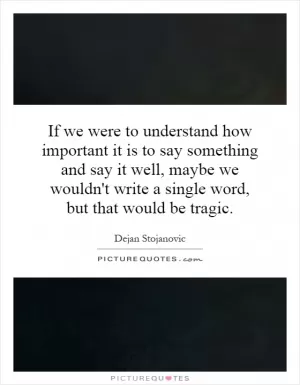 If we were to understand how important it is to say something and say it well, maybe we wouldn't write a single word, but that would be tragic Picture Quote #1