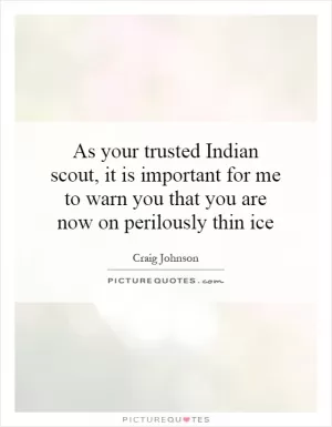 As your trusted Indian scout, it is important for me to warn you that you are now on perilously thin ice Picture Quote #1