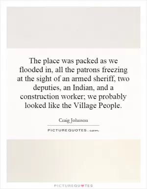 The place was packed as we flooded in, all the patrons freezing at the sight of an armed sheriff, two deputies, an Indian, and a construction worker; we probably looked like the Village People Picture Quote #1