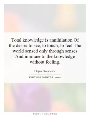 Total knowledge is annihilation Of the desire to see, to touch, to feel The world sensed only through senses And immune to the knowledge without feeling Picture Quote #1
