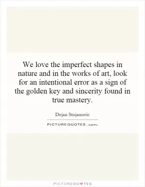 We love the imperfect shapes in nature and in the works of art, look for an intentional error as a sign of the golden key and sincerity found in true mastery Picture Quote #1