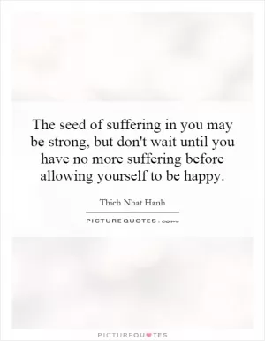 The seed of suffering in you may be strong, but don't wait until you have no more suffering before allowing yourself to be happy Picture Quote #1