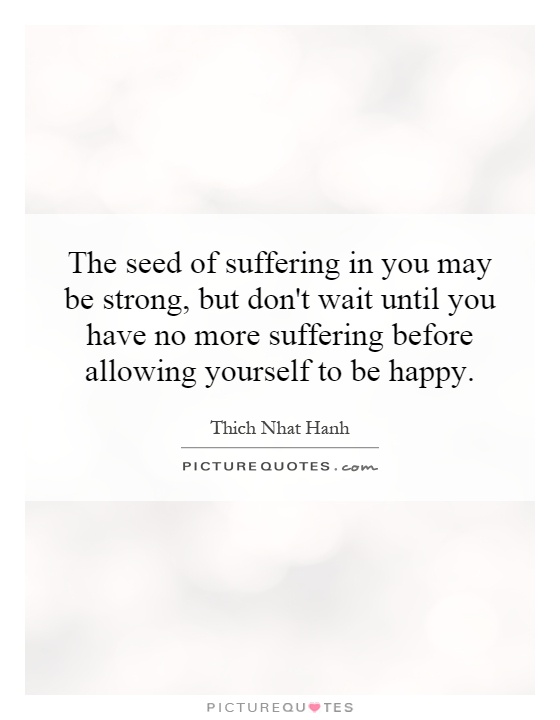 The seed of suffering in you may be strong, but don't wait until you have no more suffering before allowing yourself to be happy Picture Quote #1