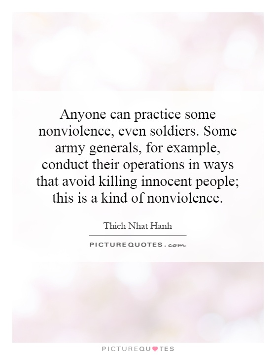 Anyone can practice some nonviolence, even soldiers. Some army generals, for example, conduct their operations in ways that avoid killing innocent people; this is a kind of nonviolence Picture Quote #1