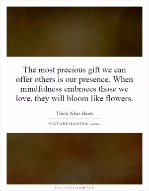 The most precious gift we can offer others is our presence. When mindfulness embraces those we love, they will bloom like flowers Picture Quote #1