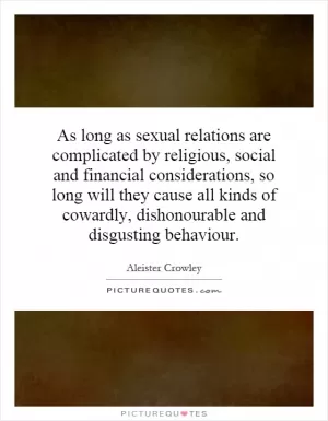 As long as sexual relations are complicated by religious, social and financial considerations, so long will they cause all kinds of cowardly, dishonourable and disgusting behaviour Picture Quote #1