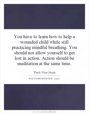 You have to learn how to help a wounded child while still practicing mindful breathing. You should not allow yourself to get lost in action. Action should be meditation at the same time Picture Quote #1