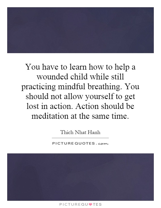 You have to learn how to help a wounded child while still practicing mindful breathing. You should not allow yourself to get lost in action. Action should be meditation at the same time Picture Quote #1