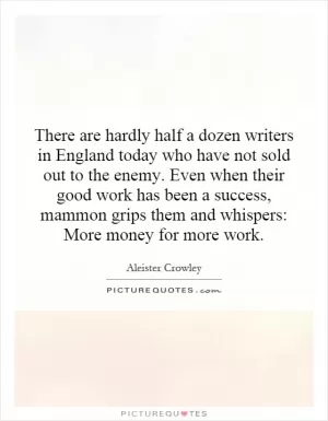 There are hardly half a dozen writers in England today who have not sold out to the enemy. Even when their good work has been a success, mammon grips them and whispers: More money for more work Picture Quote #1