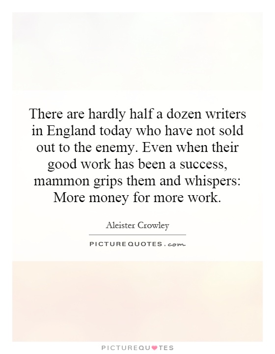 There are hardly half a dozen writers in England today who have not sold out to the enemy. Even when their good work has been a success, mammon grips them and whispers: More money for more work Picture Quote #1