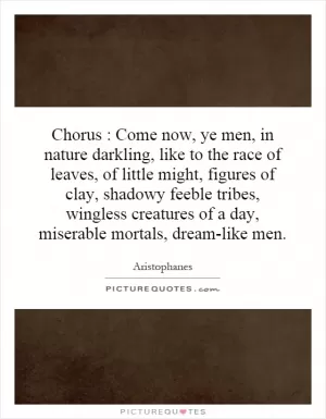 Chorus : Come now, ye men, in nature darkling, like to the race of leaves, of little might, figures of clay, shadowy feeble tribes, wingless creatures of a day, miserable mortals, dream-like men Picture Quote #1