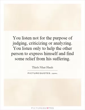 You listen not for the purpose of judging, criticizing or analyzing. You listen only to help the other person to express himself and find some relief from his suffering Picture Quote #1