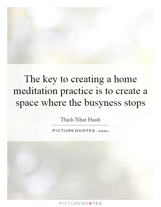 The key to creating a home meditation practice is to create a space where the busyness stops Picture Quote #1